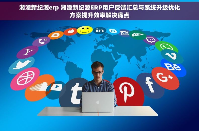 湘潭新纪源erp 湘潭新纪源ERP用户反馈汇总与系统升级优化方案提升效率解决痛点