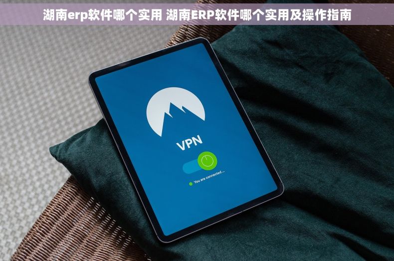 湖南erp软件哪个实用 湖南ERP软件哪个实用及操作指南