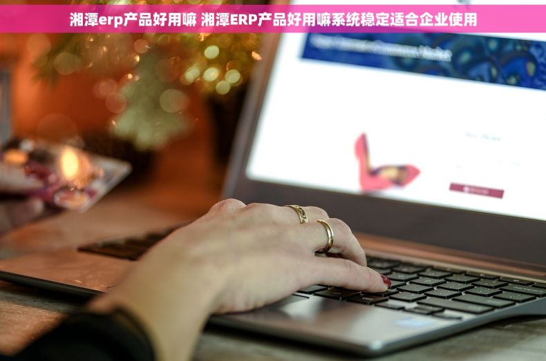 湘潭erp产品好用嘛 湘潭ERP产品好用嘛系统稳定适合企业使用