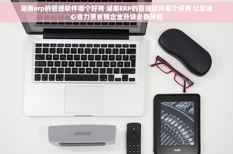 湖南erp的管理软件哪个好用 湖南ERP的管理软件哪个好用 让您省心省力更省钱企业升级必备神器