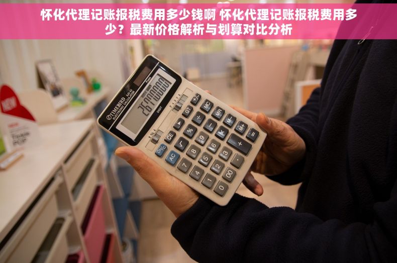 怀化代理记账报税费用多少钱啊 怀化代理记账报税费用多少？最新价格解析与划算对比分析