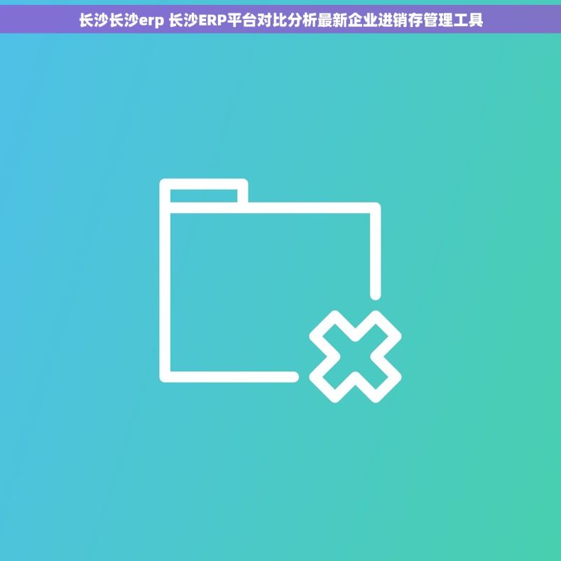 长沙长沙erp 长沙ERP平台对比分析最新企业进销存管理工具