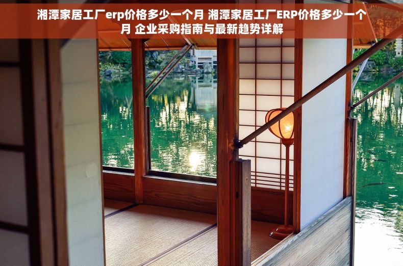 湘潭家居工厂erp价格多少一个月 湘潭家居工厂ERP价格多少一个月 企业采购指南与最新趋势详解