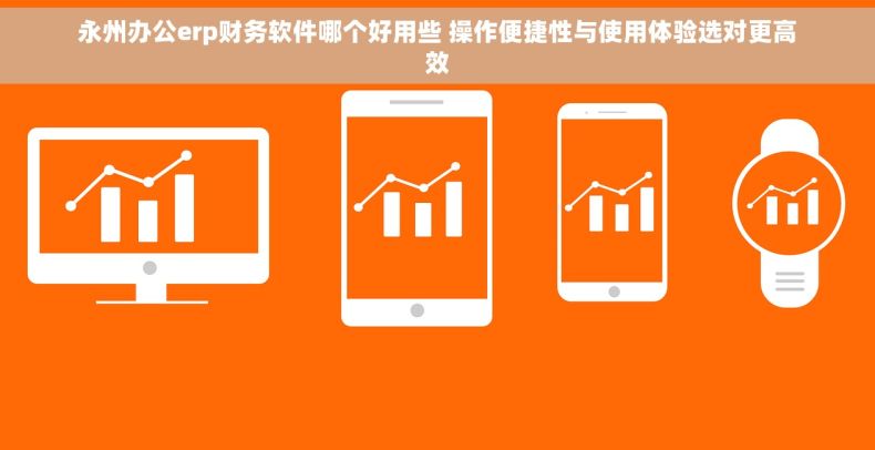 永州办公erp财务软件哪个好用些 操作便捷性与使用体验选对更高效