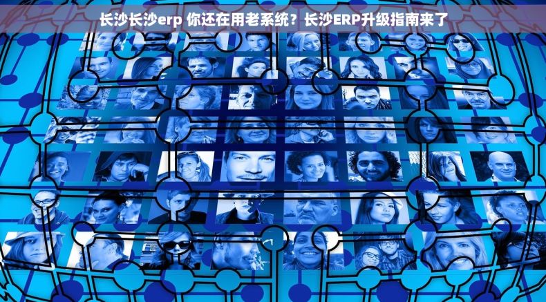 长沙长沙erp 你还在用老系统？长沙ERP升级指南来了