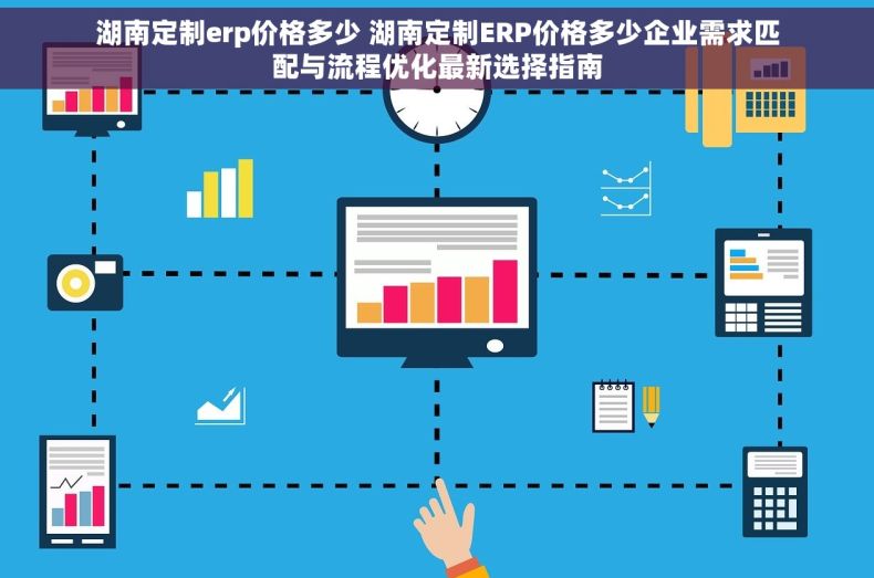 湖南定制erp价格多少 湖南定制ERP价格多少企业需求匹配与流程优化最新选择指南