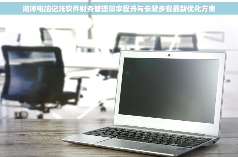 湘潭电脑记账软件财务管理效率提升与安装步骤最新优化方案