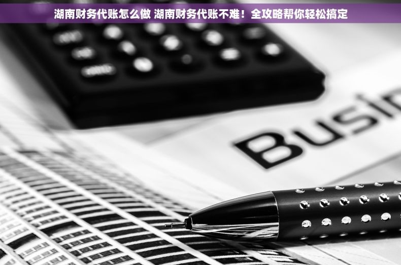 湖南财务代账怎么做 湖南财务代账不难！全攻略帮你轻松搞定