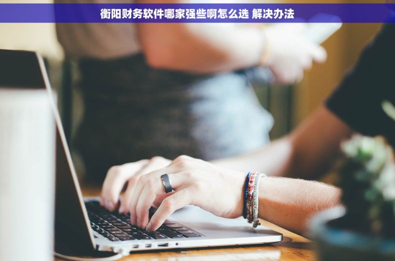 衡阳财务软件哪家强些啊怎么选 解决办法