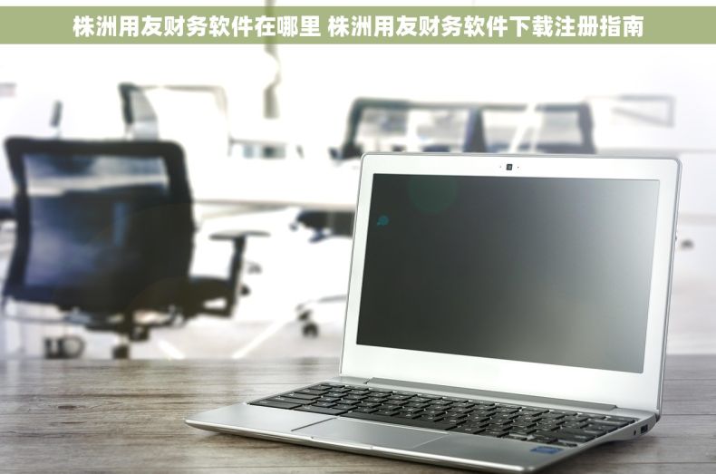 株洲用友财务软件在哪里 株洲用友财务软件下载注册指南