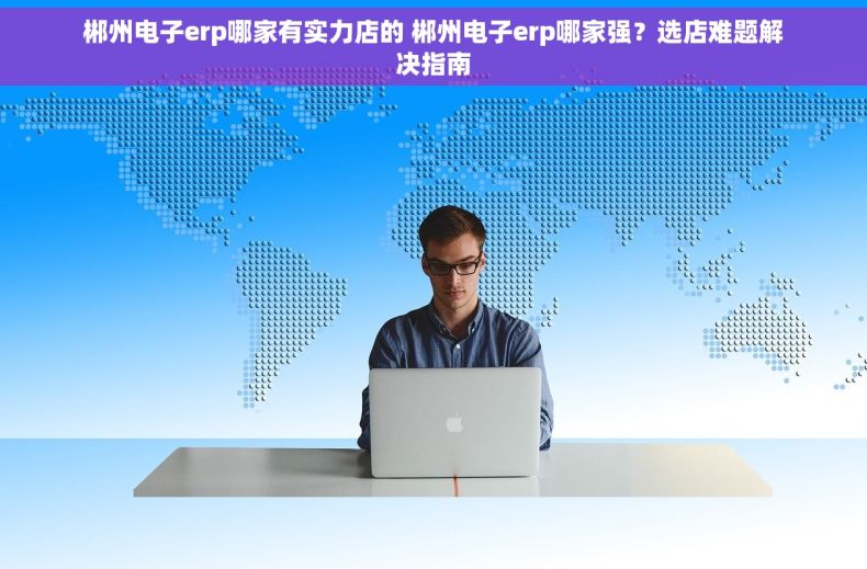 郴州电子erp哪家有实力店的 郴州电子erp哪家强？选店难题解决指南