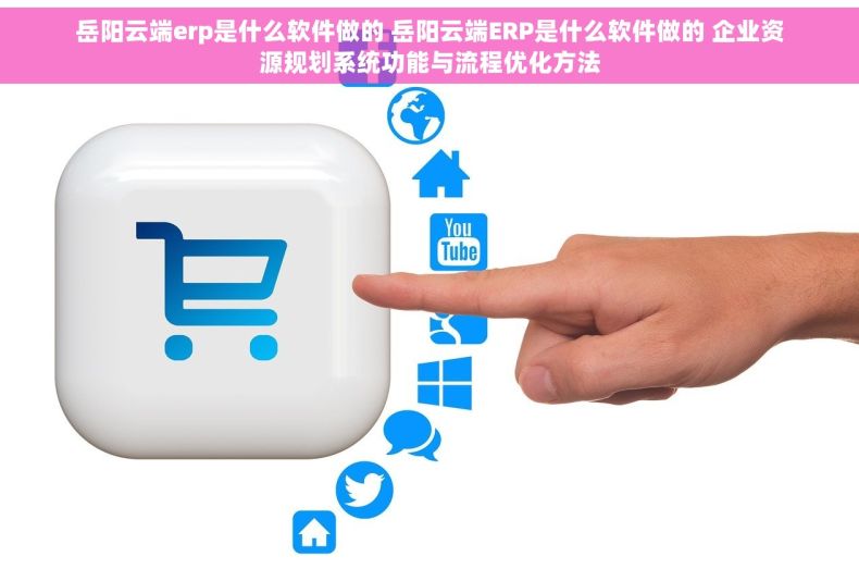 岳阳云端erp是什么软件做的 岳阳云端ERP是什么软件做的 企业资源规划系统功能与流程优化方法
