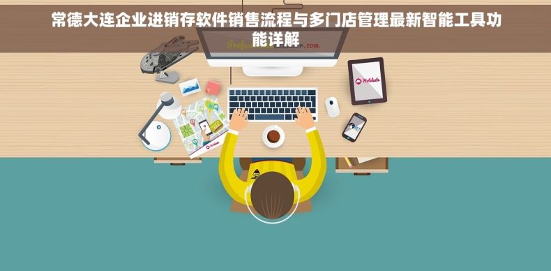 常德大连企业进销存软件销售流程与多门店管理最新智能工具功能详解