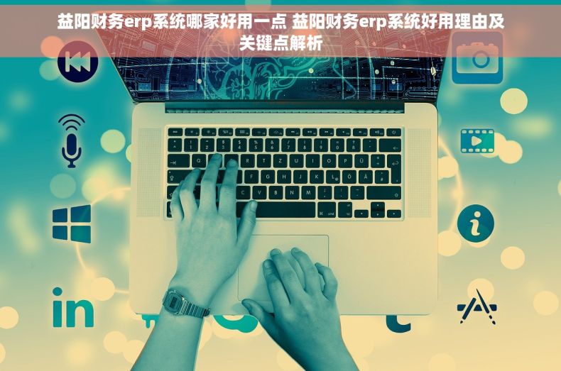 益阳财务erp系统哪家好用一点 益阳财务erp系统好用理由及关键点解析