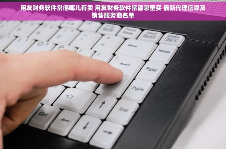 用友财务软件常德哪儿有卖 用友财务软件常德哪里买 最新代理信息及销售服务商名单