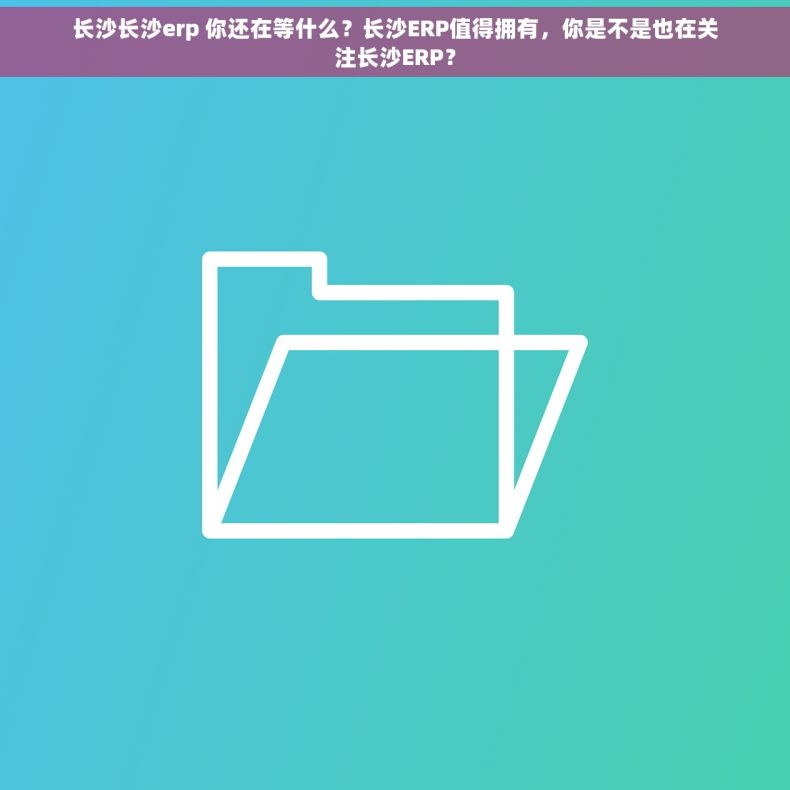 长沙长沙erp 你还在等什么？长沙ERP值得拥有，你是不是也在关注长沙ERP？
