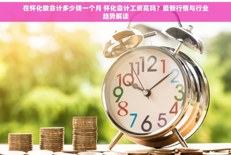 在怀化做会计多少钱一个月 怀化会计工资高吗？最新行情与行业趋势解读