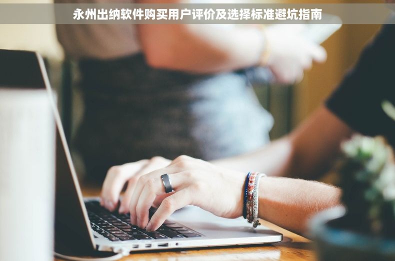 永州出纳软件购买用户评价及选择标准避坑指南