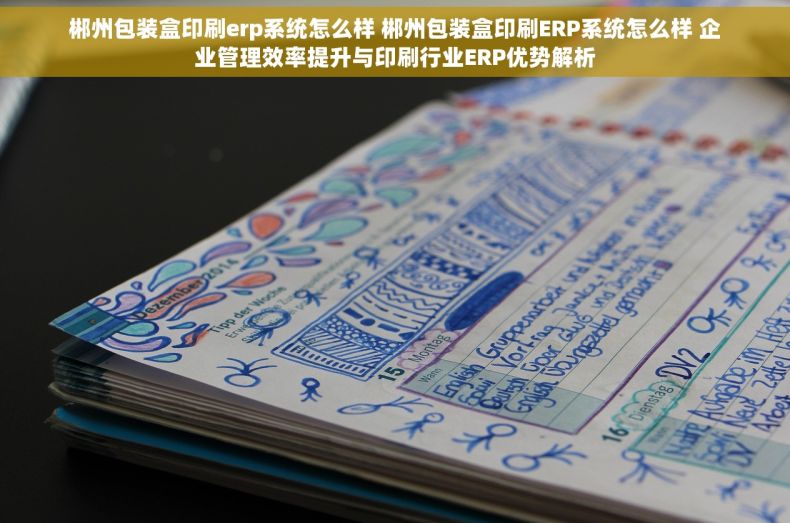 郴州包装盒印刷erp系统怎么样 郴州包装盒印刷ERP系统怎么样 企业管理效率提升与印刷行业ERP优势解析