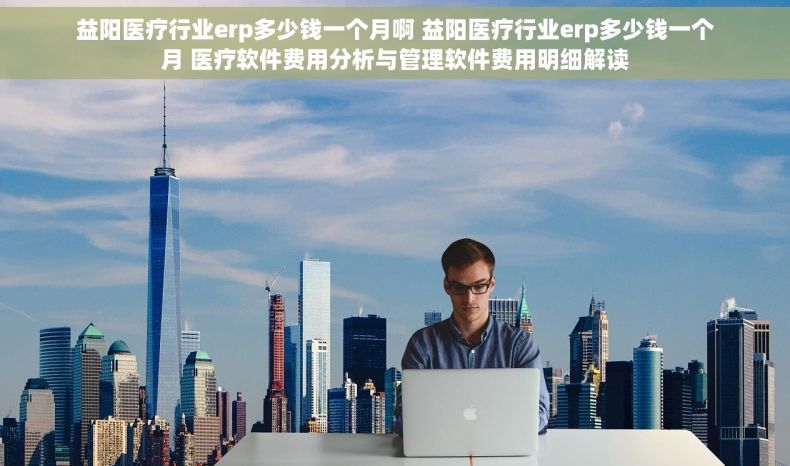 益阳医疗行业erp多少钱一个月啊 益阳医疗行业erp多少钱一个月 医疗软件费用分析与管理软件费用明细解读