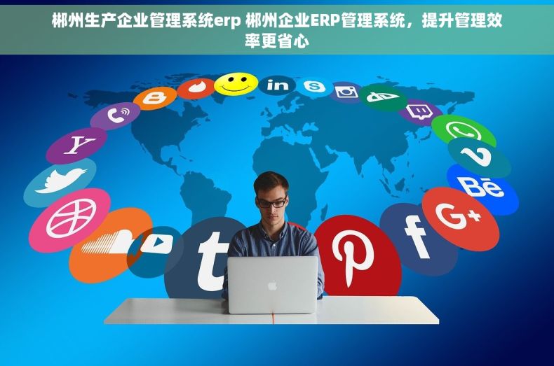 郴州生产企业管理系统erp 郴州企业ERP管理系统，提升管理效率更省心