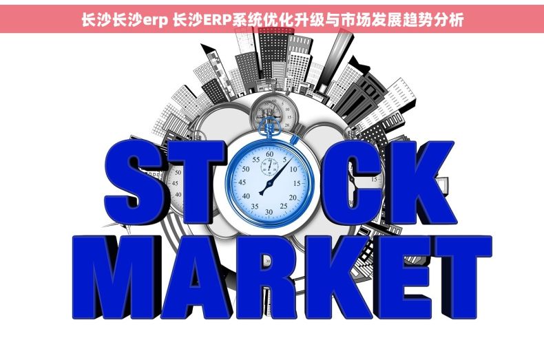 长沙长沙erp 长沙ERP系统优化升级与市场发展趋势分析