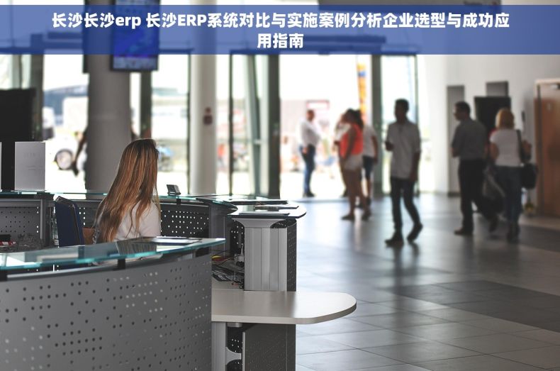 长沙长沙erp 长沙ERP系统对比与实施案例分析企业选型与成功应用指南