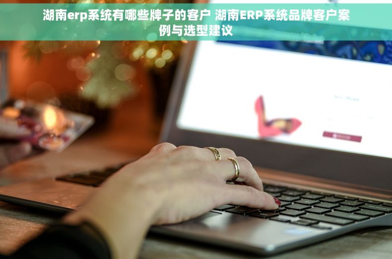 湖南erp系统有哪些牌子的客户 湖南ERP系统品牌客户案例与选型建议