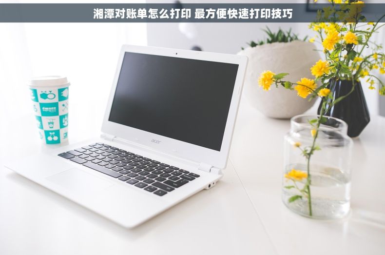 湘潭对账单怎么打印 最方便快速打印技巧 湘潭对账单怎么打印 最方便快速打印技巧