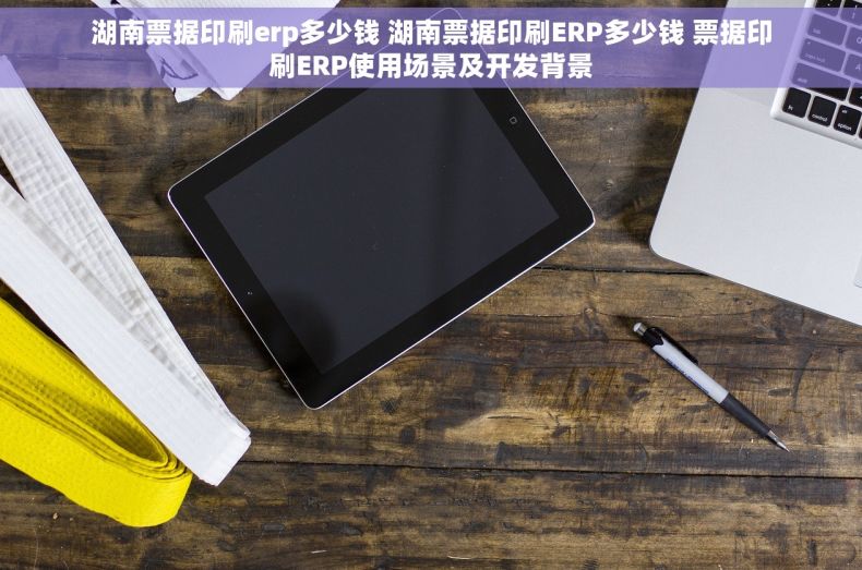 湖南票据印刷erp多少钱 湖南票据印刷ERP多少钱 票据印刷ERP使用场景及开发背景