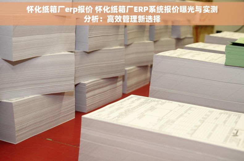 怀化纸箱厂erp报价 怀化纸箱厂ERP系统报价曝光与实测分析：高效管理新选择