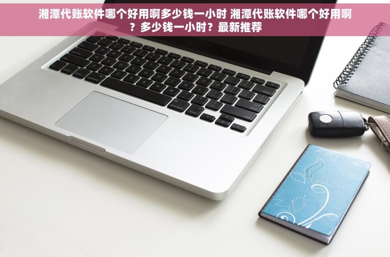 湘潭代账软件哪个好用啊多少钱一小时 湘潭代账软件哪个好用啊?多少钱一小时?最新推荐 湘潭代账软件哪个好用啊多少钱一小时 湘潭代账软件哪个好用啊?多少钱一小时?最新推荐