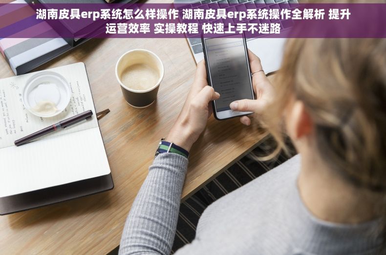 湖南皮具erp系统怎么样操作 湖南皮具erp系统操作全解析 提升运营效率 实操教程 快速上手不迷路 湖南皮具erp系统怎么样操作 湖南皮具erp系统操作全解析 提升运营效率 实操教程 快速上手不迷路