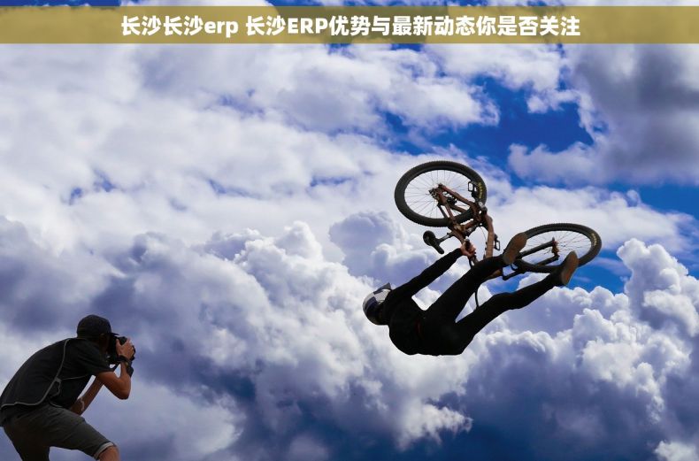 长沙长沙erp 长沙ERP优势与最新动态你是否关注 长沙长沙erp 长沙ERP优势与最新动态你是否关注