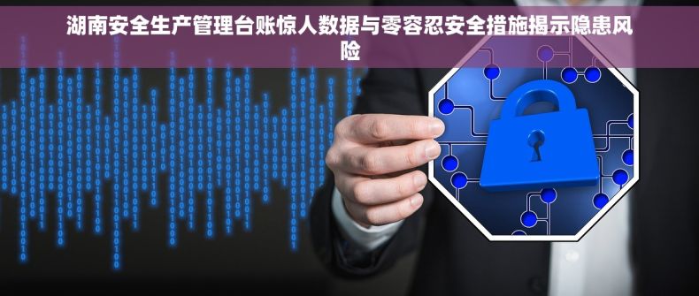 湖南安全生产管理台账惊人数据与零容忍安全措施揭示隐患风险 湖南安全生产管理台账惊人数据与零容忍安全措施揭示隐患风险