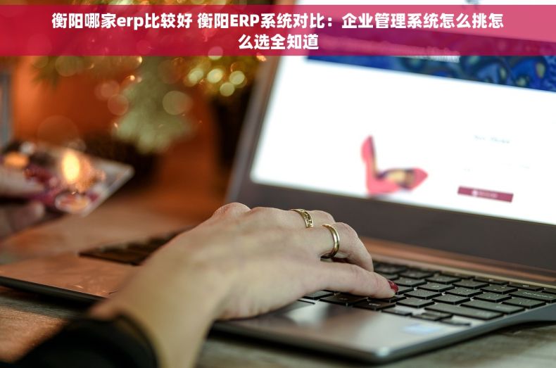 衡阳哪家erp比较好 衡阳ERP系统对比:企业管理系统怎么挑怎么选全知道 衡阳哪家erp比较好 衡阳ERP系统对比:企业管理系统怎么挑怎么选全知道
