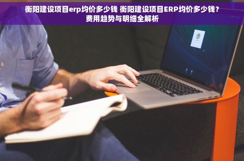 衡阳建设项目erp均价多少钱 衡阳建设项目ERP均价多少钱?费用趋势与明细全解析 衡阳建设项目erp均价多少钱 衡阳建设项目ERP均价多少钱?费用趋势与明细全解析