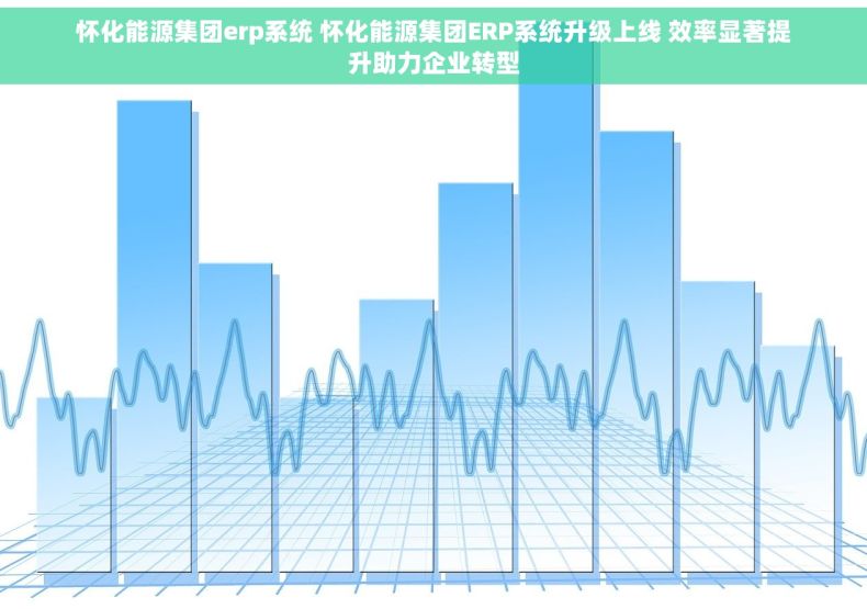 怀化能源集团erp系统 怀化能源集团ERP系统升级上线 效率显著提升助力企业转型 怀化能源集团erp系统 怀化能源集团ERP系统升级上线 效率显著提升助力企业转型