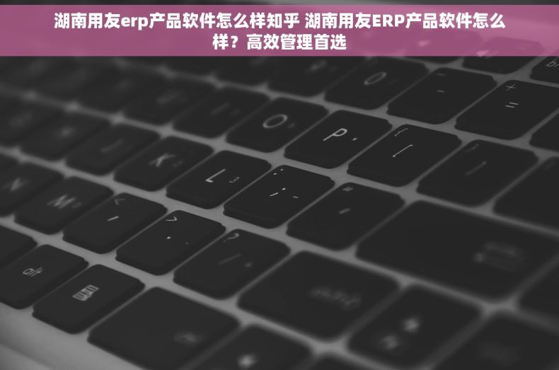 湖南用友erp产品软件怎么样知乎 湖南用友ERP产品软件怎么样?高效管理首选 湖南用友erp产品软件怎么样知乎 湖南用友ERP产品软件怎么样?高效管理首选