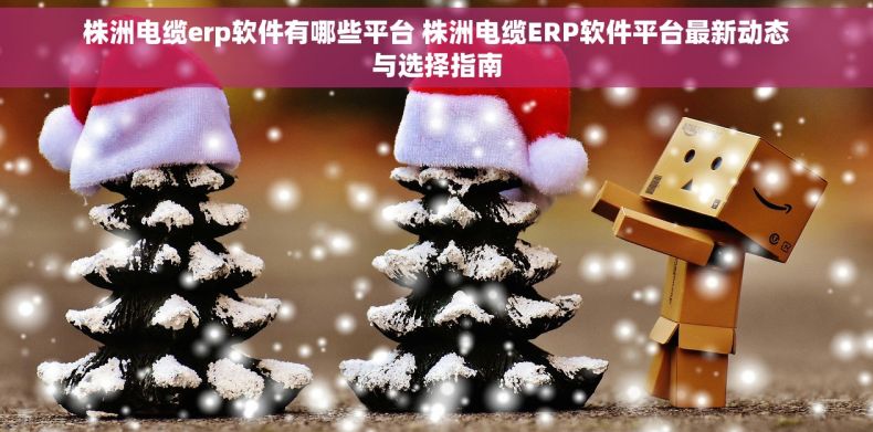 株洲电缆erp软件有哪些平台 株洲电缆ERP软件平台最新动态与选择指南 株洲电缆erp软件有哪些平台 株洲电缆ERP软件平台最新动态与选择指南