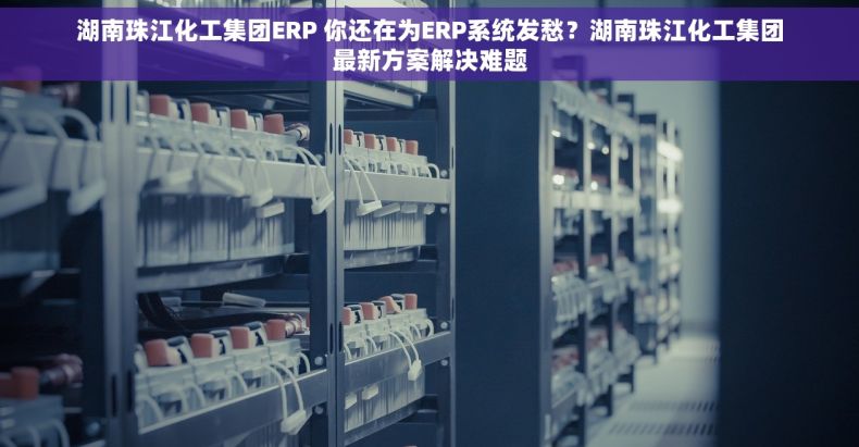 湖南珠江化工集团ERP 你还在为ERP系统发愁?湖南珠江化工集团最新方案解决难题 湖南珠江化工集团ERP 你还在为ERP系统发愁?湖南珠江化工集团最新方案解决难题