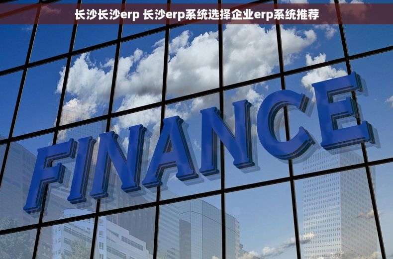 长沙长沙erp 长沙erp系统选择企业erp系统推荐