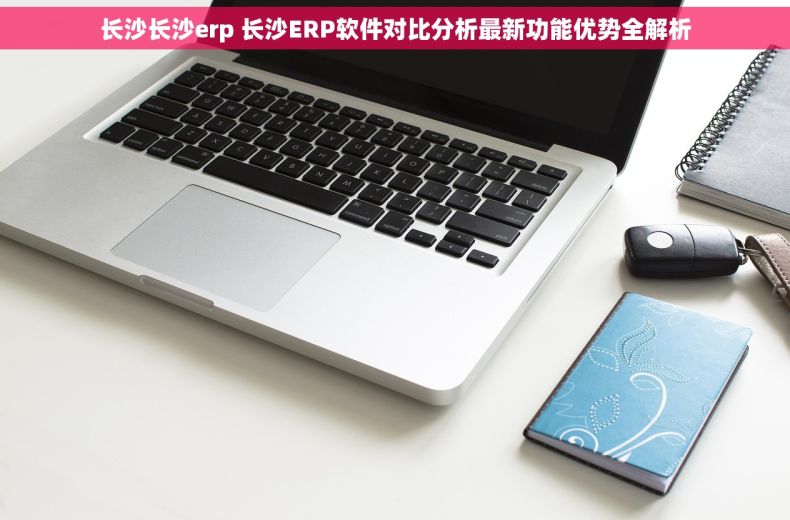 长沙长沙erp 长沙ERP软件对比分析最新功能优势全解析