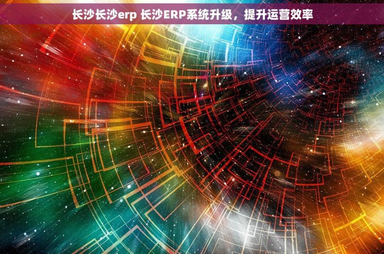 长沙长沙erp 长沙ERP系统升级,提升运营效率 长沙长沙erp 长沙ERP系统升级,提升运营效率