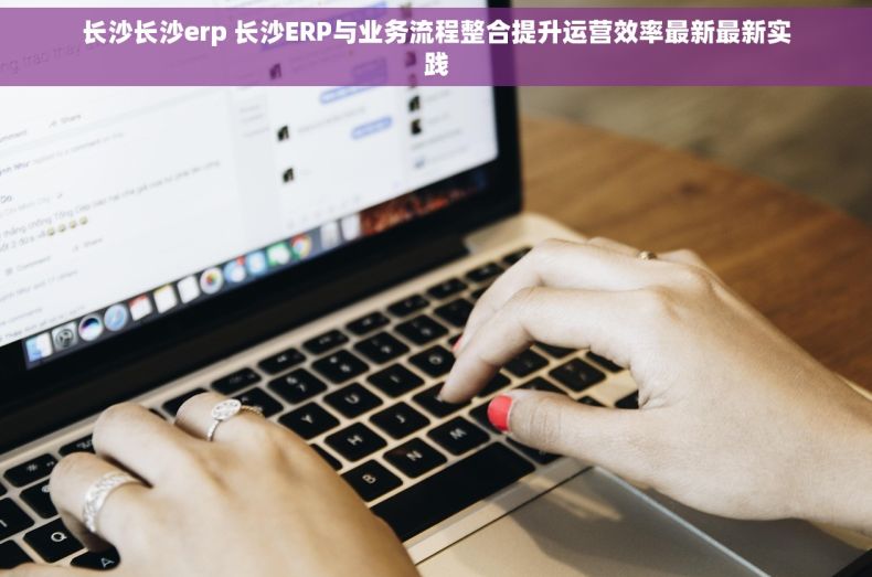 长沙长沙erp 长沙ERP与业务流程整合提升运营效率最新最新实践
