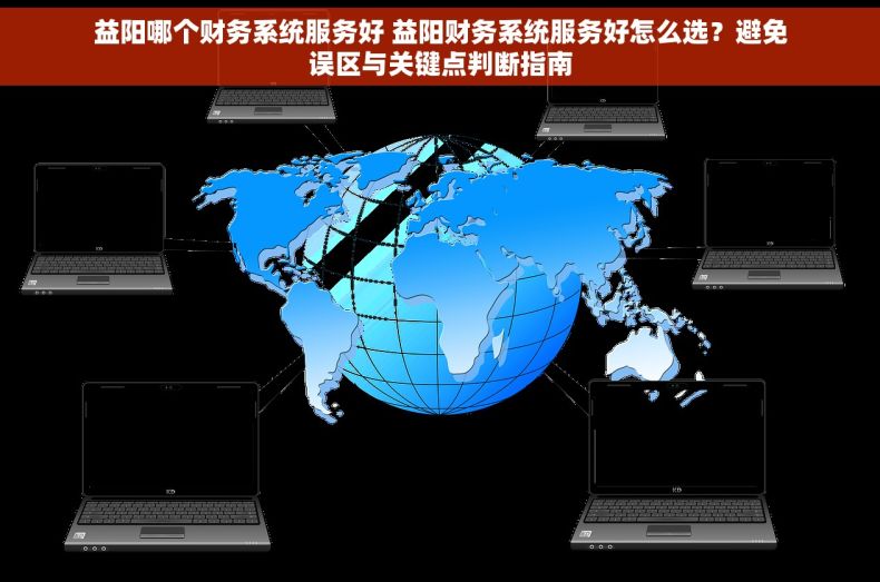 益阳哪个财务系统服务好 益阳财务系统服务好怎么选？避免误区与关键点判断指南