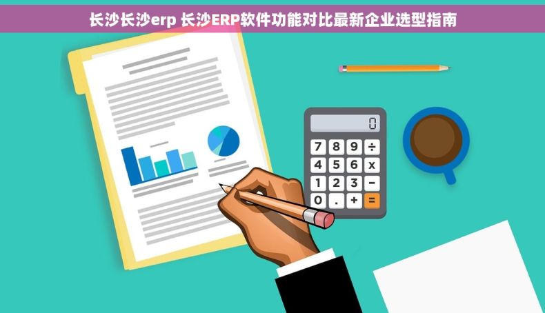 长沙长沙erp 长沙ERP软件功能对比最新企业选型指南 长沙长沙erp 长沙ERP软件功能对比最新企业选型指南