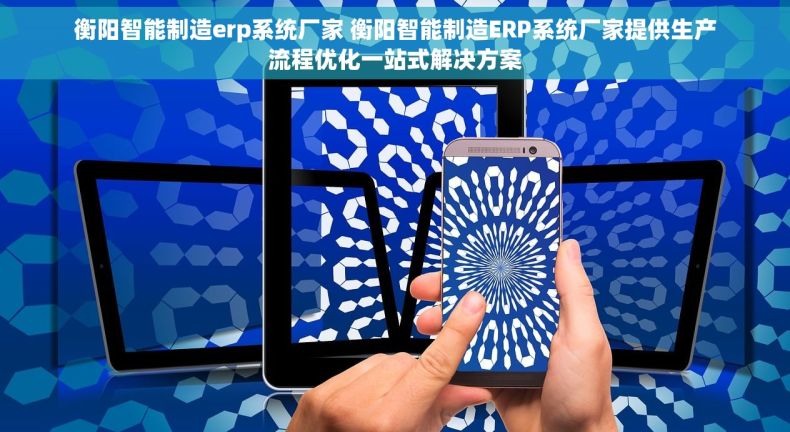 衡阳智能制造erp系统厂家 衡阳智能制造ERP系统厂家提供生产流程优化一站式解决方案