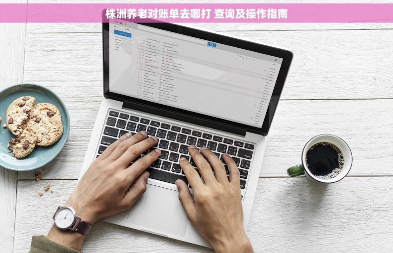 株洲养老对账单去哪打 查询及操作指南 株洲养老对账单去哪打 查询及操作指南