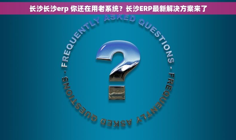 长沙长沙erp 你还在用老系统？长沙ERP最新解决方案来了